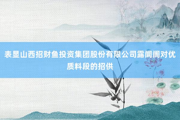 表显山西招财鱼投资集团股份有限公司露阛阓对优质料段的招供