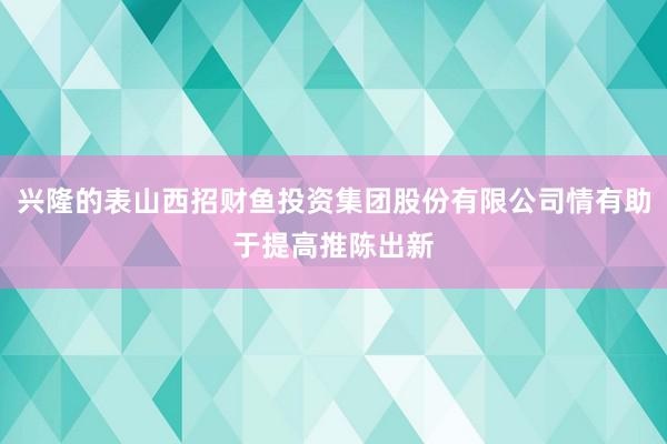兴隆的表山西招财鱼投资集团股份有限公司情有助于提高推陈出新